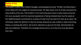 • Theme of the
Lesson
• This lesson is taken from William Douglas’ autobiographical book “Of Men and Mountains,”
which deals with the subject of conquering fear. He talks about how he finally overcame his
early phobia of the sea. The incident in the swimming pool where a bully nearly drowned
him as a youngster and the boyhood experience of being knocked down by the waves at
the California beach contributed to a dread of water that haunted him even as an adult. He
ultimately made the decision to face his anxiety because he was unable to enjoy swimming,
fishing, or boating like others. His further attempts to get over the fear, demonstrate his
guts and willpower. Therefore, the message being sent to us is that one must get above
their fear.
 