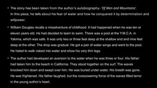 • The story has been taken from the author’s autobiography- ‘Of Men and Mountains’.
In this piece, he tells about his fear of water and how he conquered it by determination and
willpower.
• William Douglas recalls a misadventure of childhood. It had happened when he was ten or
eleven years old. He had decided to learn to swim. There was a pool at the Y.M.C.A. in
Yakima, which was safe. It was only two or three feet deep at the shallow end and nine feet
deep at the other. The drop was gradual. He got a pair of water wings and went to the pool.
He hated to walk naked into water and show his very thin legs.
• The author had developed an aversion to the water when he was three or four. His father
had taken him to the beach in California. They stood together on the surf. The waves
knocked him down and swept over him. He was buried under water. His breath was gone.
He was frightened. His father laughed, but the overpowering force of the waves filled terror
in the young author’s heart.
 