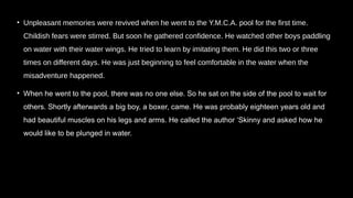 • Unpleasant memories were revived when he went to the Y.M.C.A. pool for the first time.
Childish fears were stirred. But soon he gathered confidence. He watched other boys paddling
on water with their water wings. He tried to learn by imitating them. He did this two or three
times on different days. He was just beginning to feel comfortable in the water when the
misadventure happened.
• When he went to the pool, there was no one else. So he sat on the side of the pool to wait for
others. Shortly afterwards a big boy, a boxer, came. He was probably eighteen years old and
had beautiful muscles on his legs and arms. He called the author ‘Skinny and asked how he
would like to be plunged in water.
 