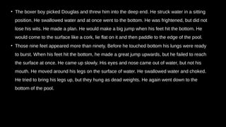 • The boxer boy picked Douglas and threw him into the deep end. He struck water in a sitting
position. He swallowed water and at once went to the bottom. He was frightened, but did not
lose his wits. He made a plan. He would make a big jump when his feet hit the bottom. He
would come to the surface like a cork, lie flat on it and then paddle to the edge of the pool.
• Those nine feet appeared more than ninety. Before he touched bottom his lungs were ready
to burst. When his feet hit the bottom, he made a great jump upwards, but he failed to reach
the surface at once. He came up slowly. His eyes and nose came out of water, but not his
mouth. He moved around his legs on the surface of water. He swallowed water and choked.
He tried to bring his legs up, but they hung as dead weights. He again went down to the
bottom of the pool.
 