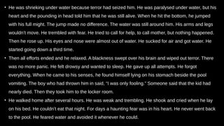 • He was shrieking under water because terror had seized him. He was paralysed under water, but his
heart and the pounding in head told him that he was still alive. When he hit the bottom, he jumped
with his full might. The jump made no difference. The water was still around him. His arms and legs
wouldn’t move. He trembled with fear. He tried to call for help, to call mother, but nothing happened.
Then he rose up. His eyes and nose were almost out of water. He sucked for air and got water. He
started going down a third time.
• Then all efforts ended and he relaxed. A blackness swept over his brain and wiped out terror. There
was no more panic. He felt drowsy and wanted to sleep. He gave up all attempts. He forgot
everything. When he came to his senses, he found himself lying on his stomach beside the pool
vomiting. The boy who had thrown him in said, “I was only fooling.” Someone said that the kid had
nearly died. Then they took him to the locker room.
• He walked home after several hours. He was weak and trembling. He shook and cried when he lay
on his bed. He couldn’t eat that night. For days a haunting fear was in his heart. He never went back
to the pool. He feared water and avoided it whenever he could.
 
