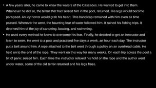 • A few years later, he came to know the waters of the Cascades. He wanted to get into them.
Whenever he did so, the terror that had seized him in the pool, returned. His legs would become
paralysed. An icy horror would grab his heart. This handicap remained with him even as time
passed. Wherever he went, the haunting fear of water followed him. It ruined his fishing trips. It
deprived him of the joy of canoeing, boating, and swimming.
• He used every method he knew to overcome his fear. Finally, he decided to get an instructor and
learn to swim. He went to a pool and practised five days a week, an hour each day. The instructor
put a belt around him. A rope attached to the belt went through a pulley on an overhead cable. He
held on to the end of the rope. They went on this way for many weeks. On each trip across the pool a
bit of panic seized him. Each time the instructor relaxed his hold on the rope and the author went
under water, some of the old terror returned and his legs froze.
 