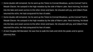 • Some doubts still remained. So he went up the Tieton to Conrad Meadows, up the Conrad Trail to
Meade Glacier. He camped in the high meadow by the side of Warm Lake. Next morning, he dived
into the lake and swam across to the other shore and back. He shouted with joy, and Gilbert Peak
returned the echo. He had conquered his fear of water.
• Some doubts still remained. So he went up the Tieton to Conrad Meadows, up the Conrad Trail to
Meade Glacier. He camped in the high meadow by the side of Warm Lake. Next morning, he dived
into the lake and swam across to the other shore and back. He shouted with joy, and Gilbert Peak
returned the echo. He had conquered his fear of water.
• At last Douglas felt liberated. He was free to walk the trails and climb the peaks and to ignore
(dismiss) fear.
 