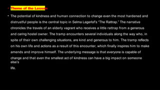 • Theme of the Lesson
• The potential of kindness and human connection to change even the most hardened and
distrustful people is the central topic in Selma Lagerlof’s “The Rattrap.” The narrative
chronicles the travels of an elderly vagrant who receives a little rattrap from a generous
and caring hostel owner. The tramp encounters several individuals along the way who, in
spite of their own challenging situations, are kind and generous to him. The tramp reflects
on his own life and actions as a result of this encounter, which finally inspires him to make
amends and improve himself. The underlying message is that everyone is capable of
change and that even the smallest act of kindness can have a big impact on someone
else’s
life.
 
