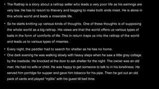 • The Rattrap is a story about a rattrap seller who leads a very poor life as his earnings are
very low. He has to resort to thievery and begging to make both ends meet. He is alone in
this whole world and leads a miserable life.
• So he starts knitting up various kinds of thoughts. One of these thoughts is of supposing
the whole world as a big rattrap. His views are that the world offers us various types of
baits in the form of comforts of life. This in return traps us into the rattrap of the world
and leads us to various types of miseries.
• Every night, the peddler had to search for shelter as he has no home.
• One dark evening he was walking slowly with heavy steps when he saw a little gray cottage
by the roadside. He knocked at the door to ask shelter for the night. The owner was an old
man. He had no wife or child. He was happy to get someone to talk to in his loneliness. He
served him porridge for supper and gave him tobacco for his pipe. Then he got out an old
pack of cards and played “mjölis” with his guest till bed time.
 