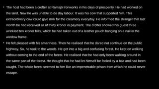 • The host had been a crofter at Ramsjö Ironworks in his days of prosperity. He had worked on
the land. Now he was unable to do day labour. It was his cow that supported him. This
extraordinary cow could give milk for the creamery everyday. He informed the stranger that last
month he had received all of thirty kronor in payment. The crofter showed his guest three
wrinkled ten kronor bills, which he had taken out of a leather pouch hanging on a nail in the
window frame.
• He felt pleased with his smartness. Then he realised that he dared not continue on the public
highway. So, he took to the woods. He got into a big and confusing forest. He kept on walking
without coming to the end of the forest. He realised that he had only been walking around in
the same part of the forest. He thought that he had let himself be fooled by a bait and had been
caught. The whole forest seemed to him like an impenetrable prison from which he could never
escape.
 