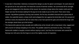 • It was late in December. Darkness increased the danger as also his gloom and despair. He sank down on
the ground as he was quite tired. He heard the sound of hammer strokes. He summoned all his strength,
got up and staggered in the direction of the sound. He reached a forge where the master smith and his
helper sat near the furnace waiting for the pig iron to be ready to put on the anvil. There were many
sounds—big bellows groaned, burning coal cracked, the fire boy shovelled charcoal with a great deal of
clatter, the waterfall roared, a sharp north wind whipped the rain against the brick-tiled roof. On account of
all these noises the blacksmith did not notice that a man had opened the gate and entered the forge until
the stranger stood close up to the furnace.
• The blacksmiths glanced only casually and indifferently at the intruder with a long beard, dirty, ragged and
with a bunch of rattraps dangling on his chest. The peddler asked for permission to stay. The master
blacksmith nodded a haughty consent without saying a word. Just then the ironmaster who owned the
Ramsjo iron mill came into the forge on one of his nightly rounds of inspection.
 
