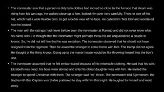 • The ironmaster saw that a person in dirty torn clothes had moved so close to the furnace that steam was
rising from his wet rags. He walked close up to him, looked him over very carefully. Then he tore off his
hat, which had a wide flexible brim, to get a better view of his face. He called him ‘Nils Olof and wondered
how he looked.
• The man with the rattraps had never before seen the ironmaster at Ramsjo and did not even know what
his name was. He thought that the ironmaster might perhaps throw his old acquaintance a couple to
kronor. So, he did not tell him that he was mistaken. The ironmaster observed that he should not have
resigned from the regiment. Then he asked the stranger to come home with him. The tramp did not agree.
He thought of the thirty kronor. Going up to the manor house would be like throwing himself into the lion’s
den.
• The ironmaster assumed that he felt embarrassed because of his miserable clothing. He said that his wife,
Elizabeth was dead, his boys were abroad and only his oldest daughter was with him. He invited the
stranger to spend Christmas with them. The stranger said “no” thrice. The ironmaster told Stjernstrom, the
blacksmith that Captain von Stahle preferred to stay with him that night. He laughed to himself and went
away.
 