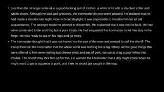• Just then the stranger entered in a good-looking suit of clothes, a white shirt with a starched collar and
whole shoes. Although he was well groomed, the ironmaster did not seem pleased. He realised that he
had made a mistake last night. Now in broad daylight, it was impossible to mistake him for an old
acquaintance. The stranger made no attempt to dissemble. He explained that it was not his fault. He had
never pretended to be anything but a poor trader. He had requested the Ironmaster to let him stay in the
forge. He was ready to put on his rags and go away.
• The ironmaster thought that it was not honest on the part of the man and wanted to call the sheriff. The
tramp then told the ironmaster that the whole world was nothing but a big rattrap. All the good things that
were offered to him were nothing but cheese rinds and bits of pork, set out to drag a poor fellow into
trouble. The sheriff may lock him up for this. He warned the Ironmaster that a day might come when he
might want to get a big piece of pork, and then he would get caught in the trap.
 