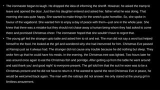 • The ironmaster began to laugh. He dropped the idea of informing the sheriff. However, he asked the tramp to
leave and opened the door. Just then his daughter entered and asked her. father what he was doing. That
morning she was quite happy. She wanted to make things for the wretch quite homelike. So, she spoke in
favour of the vagabond. She wanted him to enjoy a day of peace with them—just one in the whole year. She
knew that there was a mistake but they should not chase away a human being whom they had asked to come
there and promised Christmas cheer. The ironmaster hoped that she wouldn’t have to regret that.
• The young girl led the stranger upto table and asked him to sit and eat. The man did not say a word but helped
himself to the food. He looked at the girl and wondered why she had intervened for him. Christmas Eve passed
at Ramsjo just as it always had. The stranger did not cause any trouble because he did nothing but sleep. They
woke him up that he could have his meals. In the evening, the Christmas tree was lighted. Two hours later he
was around once again to eat the Christmas fish and porridge. After getting up from the table he went around
and said thank you’ and good night’ to everyone present. The girl told him that the suit he wore was to be a
Christmas present and he did not have to return it. If he wanted to spend the next Christmas Eve in peace, he
would be welcomed back again. The man with the rattraps did not answer. He only stared at the young girl in
limitless amazement.
 