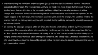 • The next morning the ironmaster and his daughter got up early and went to Christmas service. They drove
back at about ten o’clock. The young girl sat, and hung her head even more dejectedly than usual. At church
she had learnt that an old crofter of the iron works had been robbed by a man who went around selling
rattraps. The ironmaster feared that the man might have stolen many silver spoons from the cupboard. As the
wagon stopped at the front steps, the ironmaster asked the valet about the stranger. The valet told him that the
stranger had left. He had not taken anything with him at all, but he had left a package for Miss Willmansson as
a Christmas present.
• On opening the package, she gave a little cry of joy. She found a small rattrap, and in it lay three wrinkled ten
kronor notes. There was also a letter addressed to her. He did not want her to be embarrassed by a thief but
act as a captain. He requested her to return the money to the old man on the roadside, who had money pouch
hanging on the window frame as a bait for the poor wanderers. The rattrap was a Christmas present from a rat
who would have been caught in this world’s rattrap if he had not been raised to captain, because in that way he
got power to clear himself.
 
