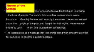 • Theme of the
Lesson
• The chapter displays the importance of effective leadership in improving
the lives of people. The author tells us a few reasons which made
Mahatma Gandhiji famous and loved by the masses. He was concerned
about the plight of the poor and fought for their rights. He also made
efforts to uplift them and taught them self-reliance.
• The lesson gives us a message that leadership along with empathy are vital
for someone to become a people’s person.
 