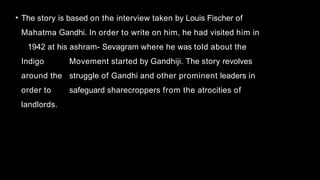 • The story is based on the interview taken by Louis Fischer of
Mahatma Gandhi. In order to write on him, he had visited him in
1942 at his ashram- Sevagram where he was told about the
Indigo Movement started by Gandhiji. The story revolves
around the struggle of Gandhi and other prominent leaders in
order to safeguard sharecroppers from the atrocities of
landlords.
 
