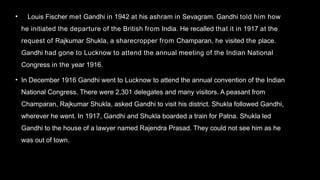 • Louis Fischer met Gandhi in 1942 at his ashram in Sevagram. Gandhi told him how
he initiated the departure of the British from India. He recalled that it in 1917 at the
request of Rajkumar Shukla, a sharecropper from Champaran, he visited the place.
Gandhi had gone to Lucknow to attend the annual meeting of the Indian National
Congress in the year 1916.
• In December 1916 Gandhi went to Lucknow to attend the annual convention of the Indian
National Congress. There were 2,301 delegates and many visitors. A peasant from
Champaran, Rajkumar Shukla, asked Gandhi to visit his district. Shukla followed Gandhi,
wherever he went. In 1917, Gandhi and Shukla boarded a train for Patna. Shukla led
Gandhi to the house of a lawyer named Rajendra Prasad. They could not see him as he
was out of town.
 