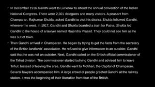 • In December 1916 Gandhi went to Lucknow to attend the annual convention of the Indian
National Congress. There were 2,301 delegates and many visitors. A peasant from
Champaran, Rajkumar Shukla, asked Gandhi to visit his district. Shukla followed Gandhi,
wherever he went. In 1917, Gandhi and Shukla boarded a train for Patna. Shukla led
Gandhi to the house of a lawyer named Rajendra Prasad. They could not see him as he
was out of town.
• Then Gandhi arrived in Champaran. He began by trying to get the facts from the secretary
of the British landlords’ association. He refused to give information to an outsider. Gandhi
said that he was not an outsider. Next, Gandhi called on the British official commissioner of
the Tirhut division. The commissioner started bullying Gandhi and advised him to leave
Tirhut. Instead of leaving the area, Gandhi went to Motihari, the Capital of Champaran.
Several lawyers accompanied him. A large crowd of people greeted Gandhi at the railway
station. It was the beginning of their liberation from fear of the British.
 