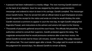 • A peasant had been maltreated in a nearby village. The next morning Gandhi started out
on the back of an elephant. Soon he was stopped by the police superintendent’s
messenger and ordered to return to town in his carriage. Gandhi complied. The messenger
drove Gandhi home. Then he served him with an official notice to quit Champaran at once.
Gandhi signed the receipt for the notice and wrote on it that he would disobey the order.
Gandhi received a summons to appear in court the next day. At night Gandhi telegraphed
Rajendra Prasad, sent instructions to the ashram and wired a full report to the Viceroy.
• Thousands of peasants gathered around the court house. The officials felt powerless. The
authorities wished to consult their superiors. Gandhi protested against the delay. The
magistrate announced that he would pronounce sentence after a two-hour recess. He
asked Gandhi to furnish bail for those 120 minutes. Gandhi refused. The judge released
him without bail. The court started again after a break. The judge said he would not deliver
the judgement for several days. He allowed Gandhi to remain at liberty.
 