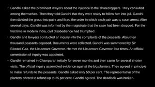 • Gandhi asked the prominent lawyers about the injustice to the sharecroppers. They consulted
among themselves. Then they told Gandhi that they were ready to follow him into jail. Gandhi
then divided the group into pairs and fixed the order in which each pair was to court arrest. After
several days, Gandhi was informed by the magistrate that the case had been dropped. For the
first time in modern India, civil disobedience had triumphed.
• Gandhi and lawyers conducted an inquiry into the complaints of the peasants. About ten
thousand peasants deposed. Documents were collected. Gandhi was summoned by Sir
Edward Gait, the Lieutenant-Governor. He met the Lieutenant Governor four times. An official
commission of inquiry was appointed.
• Gandhi remained in Champaran initially for seven months and then came for several shorter
visits. The official inquiry assembled evidence against the big planters. They agreed in principle
to make refunds to the peasants. Gandhi asked only 50 per cent. The representative of the
planters offered to refund up to 25 per cent. Gandhi agreed. The deadlock was broken.
 
