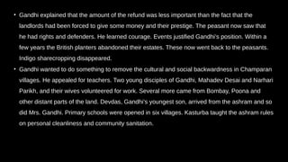 • Gandhi explained that the amount of the refund was less important than the fact that the
landlords had been forced to give some money and their prestige. The peasant now saw that
he had rights and defenders. He learned courage. Events justified Gandhi’s position. Within a
few years the British planters abandoned their estates. These now went back to the peasants.
Indigo sharecropping disappeared.
• Gandhi wanted to do something to remove the cultural and social backwardness in Champaran
villages. He appealed for teachers. Two young disciples of Gandhi, Mahadev Desai and Narhari
Parikh, and their wives volunteered for work. Several more came from Bombay, Poona and
other distant parts of the land. Devdas, Gandhi’s youngest son, arrived from the ashram and so
did Mrs. Gandhi. Primary schools were opened in six villages. Kasturba taught the ashram rules
on personal cleanliness and community sanitation.
 