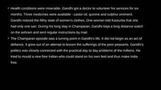 • Health conditions were miserable. Gandhi got a doctor to volunteer his services for six
months. Three medicines were available : castor oil, quinine and sulphur ointment.
Gandhi noticed the filthy state of women’s clothes. One woman told Kasturba that she
had only one sari. During his long stay in Champaran, Gandhi kept a long distance watch
on the ashram and sent regular instructions by mail.
• The Champaran episode was a turning point in Gandhi’s life. It did not begin as an act of
defiance. It grew out of an attempt to lessen the sufferings of the poor peasants. Gandhi’s
politics was closely connected with the practical day to day problems of the millions. He
tried to mould a new free Indian who could stand on his own feet and thus make India
free.
 