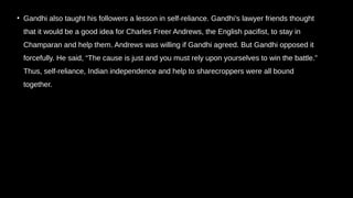 • Gandhi also taught his followers a lesson in self-reliance. Gandhi’s lawyer friends thought
that it would be a good idea for Charles Freer Andrews, the English pacifist, to stay in
Champaran and help them. Andrews was willing if Gandhi agreed. But Gandhi opposed it
forcefully. He said, “The cause is just and you must rely upon yourselves to win the battle.”
Thus, self-reliance, Indian independence and help to sharecroppers were all bound
together.
 