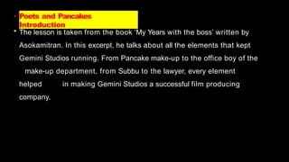 • Poets and Pancakes
Introduction
• The lesson is taken from the book ‘My Years with the boss’ written by
Asokamitran. In this excerpt, he talks about all the elements that kept
Gemini Studios running. From Pancake make-up to the office boy of the
make-up department, from Subbu to the lawyer, every element
helped in making Gemini Studios a successful film producing
company.
 