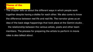 • Theme of the
Lesson
• The chapter tells us about the different ways in which people work
together despite having a dislike for each other. We also come to know
the difference between reel life and real life. The narrator gives us an
idea of the back stage happenings that took place at the Gemini studio ,
the relationship between the various artists, poets and other team
members. The process for preparing the artists to perform in movie
roles is also talked about.
 