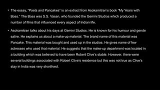 • The essay, “Poets and Pancakes” is an extract from Asokamitran’s book “My Years with
Boss.” The Boss was S.S. Vasan, who founded the Gemini Studios which produced a
number of films that influenced every aspect of Indian life.
• Asokamitran talks about his days at Gemini Studios. He is known for his humour and gende
satire. He explains us about a make-up material. The brand name of this material was
Pancake. This material was bought and used up in the studios. He gives name of few
actresses who used that material. He suggests that the make-up department was located in
a building which was believed to have been Robert Clive’s stable. However, there were
several buildings associated with Robert Clive’s residence but this was not true as Clive’s
stay in India was very shortlived.
 