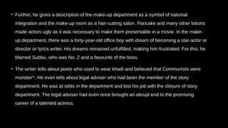 • Further, he gives a description of the make-up department as a symbol of national
integration and the make-up room as a hair-cutting salon. Pancake and many other lotions
made actors ugly as it was necessary to make them presentable in a movie. In the make-
up department, there was a forty-year-old office boy with dream of becoming a star-actor or
director or lyrics writer. His dreams remained unfulfilled, making him frustrated. For this, he
blamed Subbu, who was No. 2 and a favourite of the boss.
• The writer tells about poets who used to wear khadi and believed that Communists were
monster^. He even tells about legal adviser who had been the member of the story
department. He was at odds in the department and lost his job with the closure of story
department. The legal adviser had even once brought an abrupt end to the promising
career of a talented actress.
 