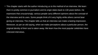 • The chapter starts with the author introducing us to the method of an interview. We learn
that it is pretty common in journalism and its origin dates back to 130 years before. He
expresses that unsurprisingly, various people carry different opinions about the concept of
the interview and its uses. Some people think of it very highly while others cannot bear
giving an interview. The chapter tells us that an interview can make a lasting impression.
Moreover, as per an old saying, when we make perceptions about a particular person, the
original identity of their soul is taken away. We learn how the most popular celebrities have
criticized interviews.
 