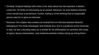 • Similarly, Rudyard Kipling’s wife writes in her diary about how two reporters in Boston
ruined her. He thinks of interviewing as an assault. Moreover, he even believes that this
crime should have a punishment. Further, Kipling is of the thinking that no respectable
person asks for or gives an interview.
• Moreover, this chapter also contains an excerpt from an interview between Mukund,
belonging to The Hindu Newspaper and Umberto Eco. Eco is a professor at the University
in Italy. He has a daunting status as a scholar for his philosophies on semiotics (the study
of signs), literary interpretation, and medieval aesthetics before taking up writing fiction.
 