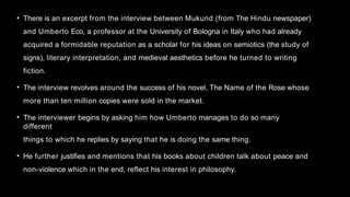 • There is an excerpt from the interview between Mukund (from The Hindu newspaper)
and Umberto Eco, a professor at the University of Bologna in Italy who had already
acquired a formidable reputation as a scholar for his ideas on semiotics (the study of
signs), literary interpretation, and medieval aesthetics before he turned to writing
fiction.
• The interview revolves around the success of his novel, The Name of the Rose whose
more than ten million copies were sold in the market.
• The interviewer begins by asking him how Umberto manages to do so many
different
things to which he replies by saying that he is doing the same thing.
• He further justifies and mentions that his books about children talk about peace and
non-violence which in the end, reflect his interest in philosophy.
 