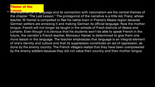 • Theme of the
Lesson
• The importance of language and its connection with nationalism are the central themes of
the chapter “The Last Lesson.” The protagonist of the narrative is a little kid, Franz, whose
teacher, M Hamel is compelled to flee his native town in France’s Alsace region because
German settlers are annexing it and making German its official language. Now the mother
tongue, French will not longer be taught in the schools of Frech districts of Alsace and
Lorraine. Even though it is obvious that his students won’t be able to speak French in the
future, the narrator’s French teacher, Monsieur Hamel, is determined to give them one
more lesson in the language. The teacher emphasizes that language is an integral element
of one’s identity and culture and that its suppression constitutes an act of oppression, as
done by the enemy country. The French villagers realize that they have been overpowered
by the enemy soldiers because they did not value their country and their mother tongue.
 
