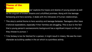 • Theme of the
lesson
• The short story “Going Places” explores the hopes and desires of young people as well
as the anguish of broken dreams and unfulfilled promises. Along with the teenage
fantasizing and hero-worship, it deals with the intricacies of human relationships.
• This story’s central theme is hero worship and teenage fantasies. Teenagers often have
irrational expectations, especially if their families are struggling. This is due to the fact
that a young person’s socioeconomic background has a significant impact on the job
they choose to pursue. I
• f the fantasy is too far fetched for a person, it might result in misery. We see the main
character as building castles in the air which is a pointless activity.
 