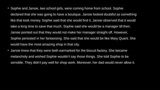 • Sophie and Jansie, two school girls, were coming home from school. Sophie
declared that she was going to have a boutique. Jansie looked doubtful as something
like that took money. Sophie said that she would find it. Jansie observed that it would
take a long time to save that much. Sophie said she would be a manager till then.
Jansie pointed out that they would not make her manager straight off. However,
Sophie persisted in her fantasising. She said that she would be like Mary Quant. She
would have the most amazing shop in that city.
• Jansie knew that they were both earmarked for the biscuit factory. She became
melancholy and wished Sophie wouldn’t say those things. She told Sophie to be
sensible. They didn’t pay well for shop work. Moreover, her dad would never allow it.
 