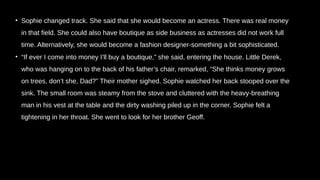 • Sophie changed track. She said that she would become an actress. There was real money
in that field. She could also have boutique as side business as actresses did not work full
time. Alternatively, she would become a fashion designer-something a bit sophisticated.
• “If ever I come into money I’ll buy a boutique,” she said, entering the house. Little Derek,
who was hanging on to the back of his father’s chair, remarked, “She thinks money grows
on trees, don’t she, Dad?” Their mother sighed. Sophie watched her back stooped over the
sink. The small room was steamy from the stove and cluttered with the heavy-breathing
man in his vest at the table and the dirty washing piled up in the corner. Sophie felt a
tightening in her throat. She went to look for her brother Geoff.
 