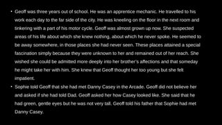 • Geoff was three years out of school. He was an apprentice mechanic. He travelled to his
work each day to the far side of the city. He was kneeling on the floor in the next room and
tinkering with a part of his motor cycle. Geoff was almost grown up now. She suspected
areas of his life about which she knew nothing, about which he never spoke. He seemed to
be away somewhere, in those places she had never seen. These places attained a special
fascination simply because they were unknown to her and remained out of her reach. She
wished she could be admitted more deeply into her brother’s affections and that someday
he might take her with him. She knew that Geoff thought her too young but she felt
impatient.
• Sophie told Geoff that she had met Danny Casey in the Arcade. Geoff did not believe her
and asked if she had told Dad. Geoff asked her how Casey looked like. She said that he
had green, gentle eyes but he was not very tall. Geoff told his father that Sophie had met
Danny Casey.
 