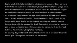 • Sophie wriggled. Her father looked at her with disdain. He considered Casey too young
for the first team. Sophie then said that Danny Casey told her that he was going to buy a
shop. Her father dismissed it as another of her wild stories. He did not believe her yarn.
He warned her that she was going to talk herself into a load of trouble someday.
• In Geoff’s room Sophie looked at the large poster of United’s first team squad. It had a
row of coloured photographs beneath. Three of them were of the young Irish prodigy,
Casey. Sophie asked Geoff to promise he would not tell anyone about her meeting
Casey and asking him for autograph for Derek. Since neither of them had any paper or a
pen, he asked her to come to meet him next week. She promised to do so. Geoff said
that it was the most unlikely thing he had ever heard.
• On Saturday, they went to watch United. Their team won two-nil and Casey drove in the
second goal. Sophie glowed with pride. Geoff was ecstatic.
 