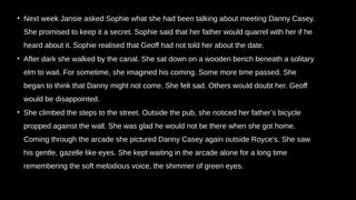 • Next week Jansie asked Sophie what she had been talking about meeting Danny Casey.
She promised to keep it a secret. Sophie said that her father would quarrel with her if he
heard about it. Sophie realised that Geoff had not told her about the date.
• After dark she walked by the canal. She sat down on a wooden bench beneath a solitary
elm to wait. For sometime, she imagined his coming. Some more time passed. She
began to think that Danny might not come. She felt sad. Others would doubt her. Geoff
would be disappointed.
• She climbed the steps to the street. Outside the pub, she noticed her father’s bicycle
propped against the wall. She was glad he would not be there when she got home.
Coming through the arcade she pictured Danny Casey again outside Royce’s. She saw
his gentle, gazelle like eyes. She kept waiting in the arcade alone for a long time
remembering the soft melodious voice, the shimmer of green eyes.
 