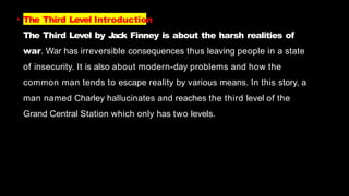 • The Third Level Introduction
The Third Level by Jack Finney is about the harsh realities of
war. War has irreversible consequences thus leaving people in a state
of insecurity. It is also about modern-day problems and how the
common man tends to escape reality by various means. In this story, a
man named Charley hallucinates and reaches the third level of the
Grand Central Station which only has two levels.
 