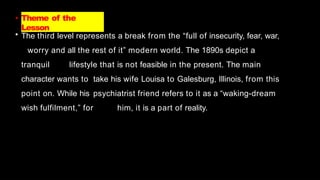 • Theme of the
Lesson
• The third level represents a break from the “full of insecurity, fear, war,
worry and all the rest of it” modern world. The 1890s depict a
tranquil lifestyle that is not feasible in the present. The main
character wants to take his wife Louisa to Galesburg, Illinois, from this
point on. While his psychiatrist friend refers to it as a “waking-dream
wish fulfilment,” for him, it is a part of reality.
 