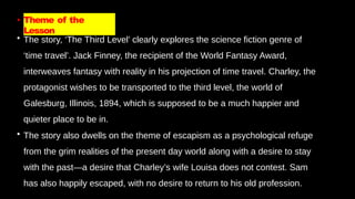 • Theme of the
Lesson
• The story, ‘The Third Level’ clearly explores the science fiction genre of
‘time travel’. Jack Finney, the recipient of the World Fantasy Award,
interweaves fantasy with reality in his projection of time travel. Charley, the
protagonist wishes to be transported to the third level, the world of
Galesburg, Illinois, 1894, which is supposed to be a much happier and
quieter place to be in.
• The story also dwells on the theme of escapism as a psychological refuge
from the grim realities of the present day world along with a desire to stay
with the past—a desire that Charley’s wife Louisa does not contest. Sam
has also happily escaped, with no desire to return to his old profession.
 