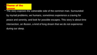 • Theme of the
Lesson
• The story exposes the vulnerable side of the common man. Surrounded
by myriad problems, we humans, sometimes experience a craving for
peace and serenity, and look for possible escapes. This story is about time
intersection, an illusion, a kind of long dream that we do not experience
during our sleep.
 