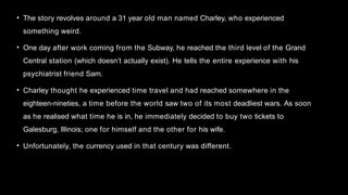 • The story revolves around a 31 year old man named Charley, who experienced
something weird.
• One day after work coming from the Subway, he reached the third level of the Grand
Central station (which doesn’t actually exist). He tells the entire experience with his
psychiatrist friend Sam.
• Charley thought he experienced time travel and had reached somewhere in the
eighteen-nineties, a time before the world saw two of its most deadliest wars. As soon
as he realised what time he is in, he immediately decided to buy two tickets to
Galesburg, Illinois; one for himself and the other for his wife.
• Unfortunately, the currency used in that century was different.
 