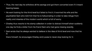 • Thus, the next day he withdrew all his savings and got them converted even if it meant
bearing losses.
• He went looking for the third level but failed to find it. It worried his wife and the
psychiatrist Sam who told him that he is hallucinating in order to take refuge from
reality and miseries of the modern world which is full of worry.
• Charley thus resorts to his stamp collection in order to distract himself when suddenly
one day he finds a letter from his friend Sam who had gone missing recently.
• Sam wrote that he always wanted to believe in the idea of third level and now that he
is
there himself, he encourages Charley and Louisa to never stop looking for it.
 
