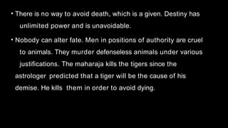 • There is no way to avoid death, which is a given. Destiny has
unlimited power and is unavoidable.
• Nobody can alter fate. Men in positions of authority are cruel
to animals. They murder defenseless animals under various
justifications. The maharaja kills the tigers since the
astrologer predicted that a tiger will be the cause of his
demise. He kills them in order to avoid dying.
 