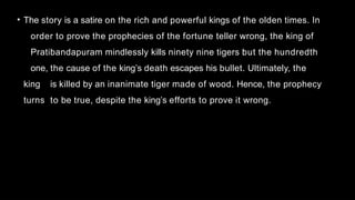 • The story is a satire on the rich and powerful kings of the olden times. In
order to prove the prophecies of the fortune teller wrong, the king of
Pratibandapuram mindlessly kills ninety nine tigers but the hundredth
one, the cause of the king’s death escapes his bullet. Ultimately, the
king is killed by an inanimate tiger made of wood. Hence, the prophecy
turns to be true, despite the king’s efforts to prove it wrong.
 
