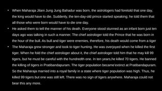 • When Maharaja Jilani Jung Jung Bahadur was born, the astrologers had foretold that one day,
the king would have to die. Suddenly, the ten-day-old prince started speaking; he told them that
all those who were born would have to die one day.
• He asked them to tell the manner of his death. Everyone stood stunned as an infant born just ten
days ago was talking in such a manner. The chief astrologer told the Prince that he was born in
the hour of the bull. As bull and tiger were enemies, therefore, his death would come from a tiger
• The Maharaja grew stronger and took to tiger hunting. He was overjoyed when he killed the first
tiger. When he fold the chief astrologer about it, the chief astrologer told him that he may kill 99
tigers, but he must be careful with the hundredth one. In ten years,he killed 70 tigers. He banned
the killing of tigers in Pratibandapuram. The tiger population became’extinct at Pratibandapuram.
So the Maharaja married into a royal family in a state where tiger population was high. Thus, he
killed 99 tigers but one was still left. There was no sign of tigers anywhere. Maharaja could not
bear this any more.
 