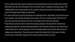 • Franz noticed that their teacher had put on his beautiful green coat, his frilled shirt, and the
little black silk cap, all embroidered. He wore these only on inspection and prize days. The
village people were sitting quietly on the usually empty back benches. Everybody looked
sad; and Hauser had brought an old primer.
• M. Hamel said that it was the last lesson he would give them. Henceforth, only German was
to be taught in the schools of Alsace and Lorraine. The new master would come the next
day. This was their last lesson of French. He wanted them to be very attentive.
• Franz felt sorry that he had not learnt his lessons properly. The idea that M. Hamel was
going away made the narrator forget all about his ruler and how cranky he was. Now Franz
understood why M. Hamel had put on his fine Sunday clothes and why the old men of the
village were sitting there. They had come to thank the master for his forty years’ faithful
service and to show their respect for the country that was theirs no more.
 
