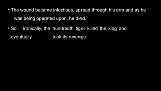 • The wound became infectious, spread through his arm and as he
was being operated upon, he died.
• So, ironically, the hundredth tiger killed the king and
eventually took its revenge.
 