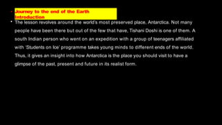 • Journey to the end of the Earth
Introduction
• The lesson revolves around the world’s most preserved place, Antarctica. Not many
people have been there but out of the few that have, Tishani Doshi is one of them. A
south Indian person who went on an expedition with a group of teenagers affiliated
with ‘Students on Ice’ programme takes young minds to different ends of the world.
Thus, it gives an insight into how Antarctica is the place you should visit to have a
glimpse of the past, present and future in its realist form.
 